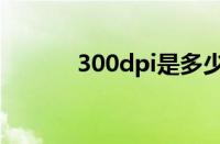 300dpi是多少像素（300dpi）