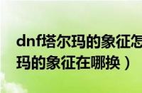 dnf塔尔玛的象征怎么获得比较快（dnf塔尔玛的象征在哪换）