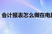 会计报表怎么做在电脑上（会计报表怎么做）