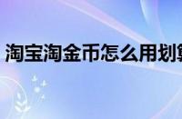 淘宝淘金币怎么用划算（淘宝淘金币怎么用）