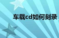 车载cd如何刻录（车载cd怎么刻录）