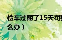 检车过期了15天罚款吗（检车过期10天了怎么办）