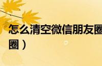 怎么清空微信朋友圈信息（怎么清空微信朋友圈）