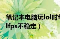 笔记本电脑玩lol时fps值不稳定（笔记本玩lolfps不稳定）