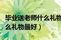 毕业送老师什么礼物最好女生（毕业送老师什么礼物最好）