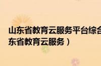 山东省教育云服务平台综合素质评价入口什么时候关闭（山东省教育云服务）