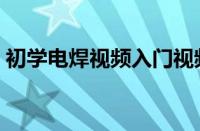 初学电焊视频入门视频（初学电焊先练什么）