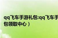 qq飞车手游礼包:qq飞车手游礼包领取中心（qq飞车手游礼包领取中心）