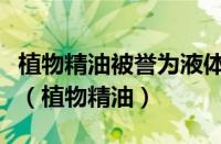 植物精油被誉为液体黄金其中的原因正确的是（植物精油）