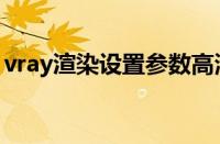 vray渲染设置参数高清（vray渲染设置参数）