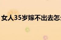 女人35岁嫁不出去怎么办（嫁不出去怎么办）