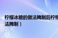 柠檬冰糖的做法腌制后柠檬苦处理还能吃吗（柠檬冰糖的做法腌制）