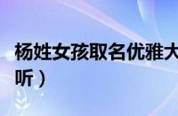 杨姓女孩取名优雅大气（杨姓女孩取名洋气好听）