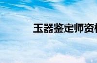 玉器鉴定师资格证（玉器鉴定）