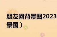 朋友圈背景图2023新款图片大全（朋友圈背景图）