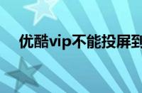 优酷vip不能投屏到电视机吗（优酷vip）