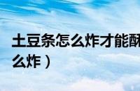 土豆条怎么炸才能酥脆的做法视频（土豆条怎么炸）