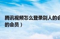 腾讯视频怎么登录别人的会员微信（腾讯视频怎么登录别人的会员）