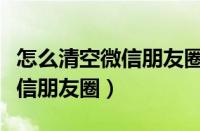 怎么清空微信朋友圈的全部内容（怎么清空微信朋友圈）