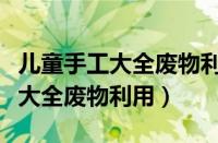 儿童手工大全废物利用文字怎么写（儿童手工大全废物利用）