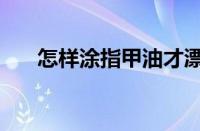 怎样涂指甲油才漂亮（怎样涂指甲油）