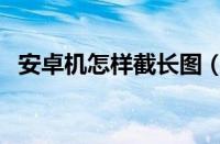 安卓机怎样截长图（安卓手机怎么截长图）