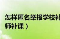 怎样匿名举报学校补课行为（怎样匿名举报老师补课）