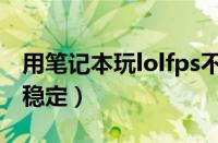 用笔记本玩lolfps不稳定（笔记本玩lolfps不稳定）