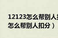 12123怎么帮别人扣分真的没事吗（12123怎么帮别人扣分）