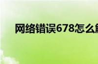 网络错误678怎么解决（网络错误678）