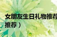 女朋友生日礼物推荐高级感（女朋友生日礼物推荐）