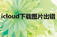 icloud下载图片出错（icloud下载照片出错）