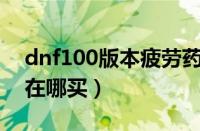 dnf100版本疲劳药水去哪弄（dnf疲劳药水在哪买）