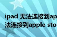 ipad 无法连接到app store怎么办?（ipad无法连接到apple store）