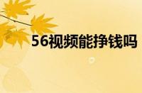 56视频能挣钱吗（56视频怎么赚钱）