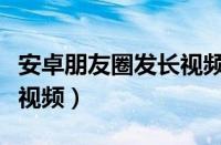 安卓朋友圈发长视频怎么弄（安卓朋友圈发长视频）