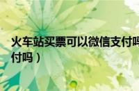 火车站买票可以微信支付吗怎么买（火车站买票可以微信支付吗）