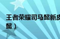 王者荣耀司马懿新皮肤2023（王者荣耀 司马懿）