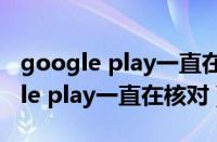 google play一直在核对信息 转圈圈（google play一直在核对）