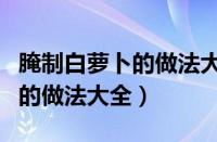 腌制白萝卜的做法大全酱油泡制（腌制白萝卜的做法大全）