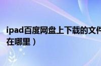 ipad百度网盘上下载的文件在哪（ipad百度网盘下载的文件在哪里）