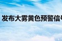 发布大雾黄色预警信号（大雾黄色预警信号）