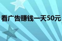 看广告赚钱一天50元（正规看广告赚钱软件）