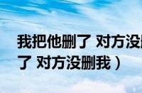 我把他删了 对方没删我什么意思（我把他删了 对方没删我）