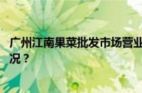 广州江南果菜批发市场营业时间是几点到几点 目前是什么情况？