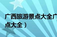 广西旅游景点大全广西游玩攻略（广西旅游景点大全）