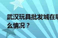 武汉玩具批发城在哪里拿货最便宜 目前是什么情况？