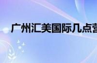 广州汇美国际几点营业 目前是什么情况？