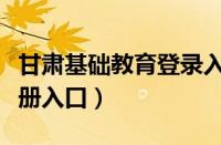 甘肃基础教育登录入口注册（甘肃基础教育注册入口）