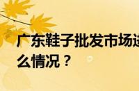 广东鞋子批发市场进货渠道有哪些 目前是什么情况？